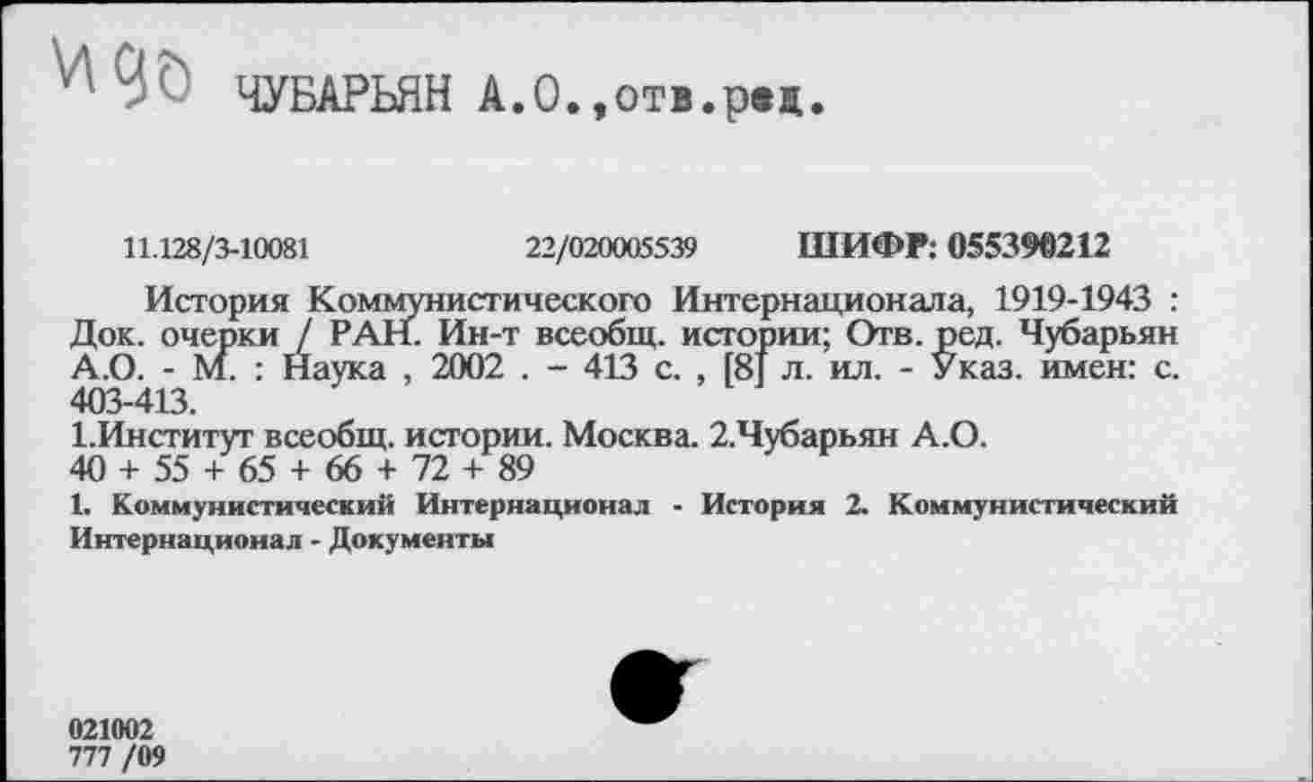 ﻿И' № ЧУБАРЬЯН А.О.,отв.рвж.
11.128/3-10081	22/020005539 ШИФР: 055390212
История Коммунистического Интернационала, 1919-1943 : Док. очерки / РАН. Ин-т всеобщ, истории; Отв. ред. Чубарьян А.О. - М. : Наука , 2002 . - 413 с. , [8] л. ил. - Указ, имен: с. 403-413.
1.Институт всеобщ, истории. Москва. 2.Чубарьян А.О.
40 + 55 + 65 + 66 + 72 + 89
1. Коммунистический Интернационал - История 2. Коммунистический Интернационал - Документы
021002
777 /09